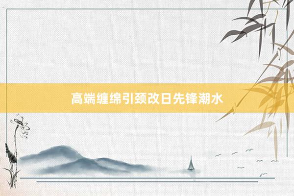 高端缠绵引颈改日先锋潮水