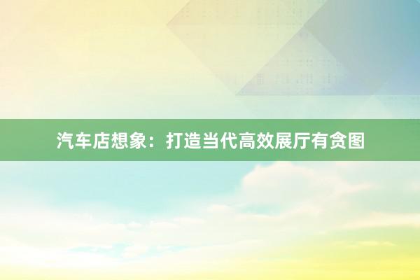 汽车店想象：打造当代高效展厅有贪图