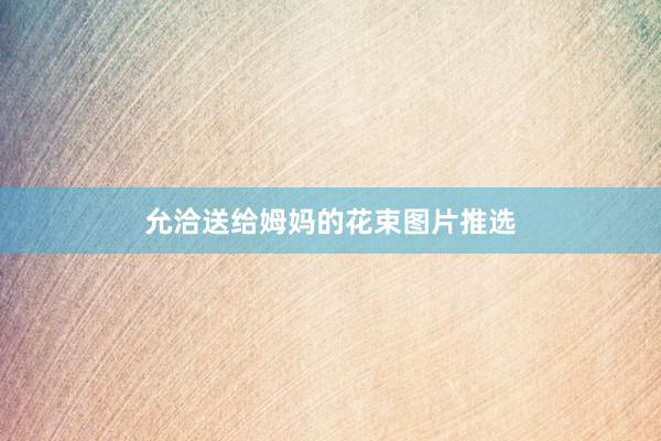 允洽送给姆妈的花束图片推选